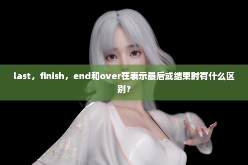 last，finish，end和over在表示最后或结束时有什么区别？