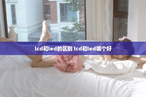 lcd和led的区别 lcd和led哪个好