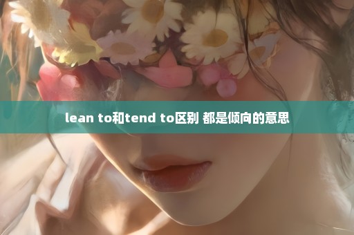 lean to和tend to区别 都是倾向的意思