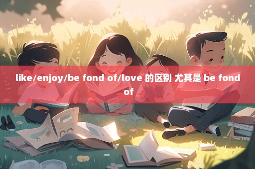 like/enjoy/be fond of/love 的区别 尤其是 be fond of