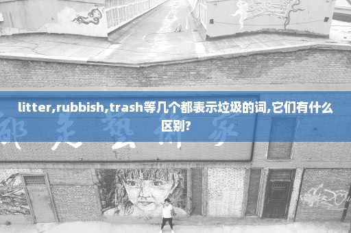 litter,rubbish,trash等几个都表示垃圾的词,它们有什么区别?