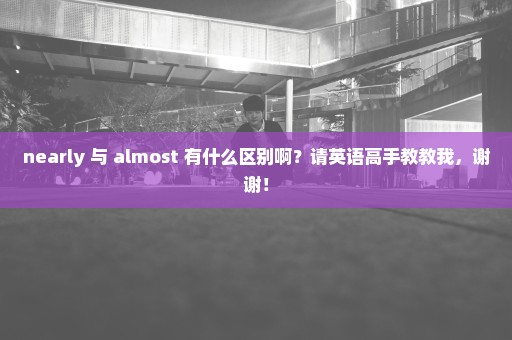 nearly 与 almost 有什么区别啊？请英语高手教教我，谢谢！