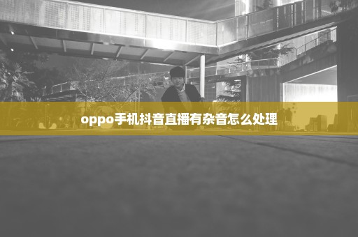 oppo手机抖音直播有杂音怎么处理