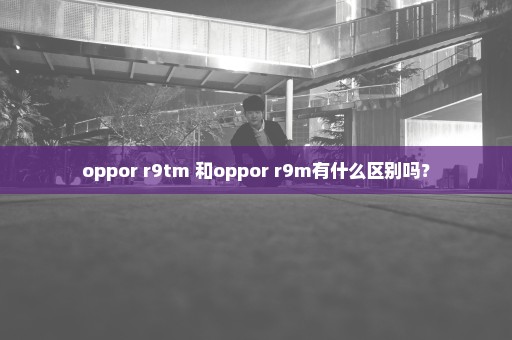 oppor r9tm 和oppor r9m有什么区别吗？