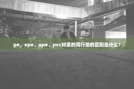 pe、epe、xpe、pvc材质的爬行垫的区别是什么？