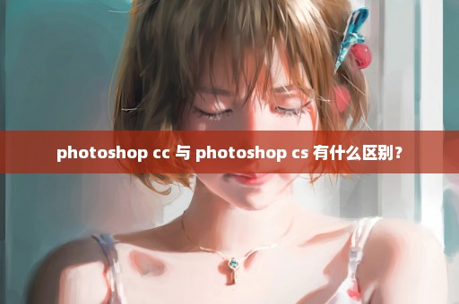 photoshop cc 与 photoshop cs 有什么区别？