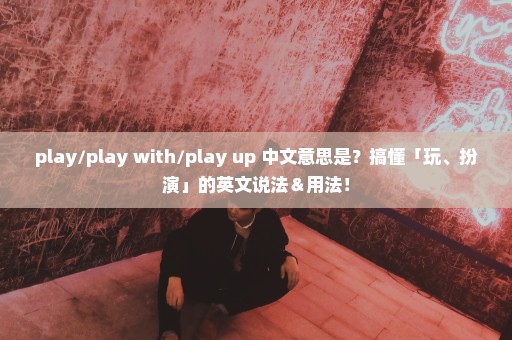 play/play with/play up 中文意思是？搞懂「玩、扮演」的英文说法＆用法！