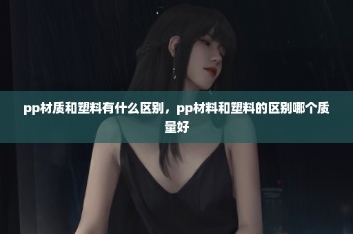 pp材质和塑料有什么区别，pp材料和塑料的区别哪个质量好