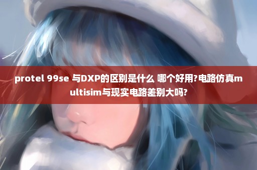 protel 99se 与DXP的区别是什么 哪个好用?电路仿真multisim与现实电路差别大吗?