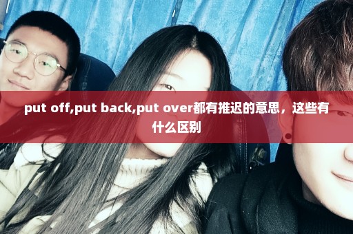 put off,put back,put over都有推迟的意思，这些有什么区别