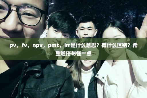 pv，fv，npv，pmt，irr是什么意思？有什么区别？希望通俗易懂一点