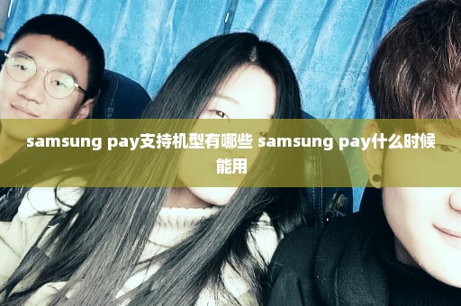 samsung pay支持机型有哪些 samsung pay什么时候能用