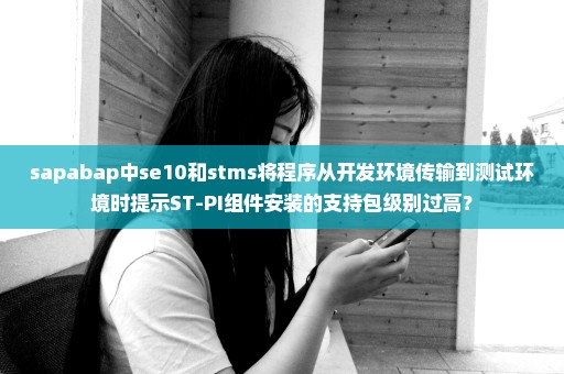 sapabap中se10和stms将程序从开发环境传输到测试环境时提示ST-PI组件安装的支持包级别过高？