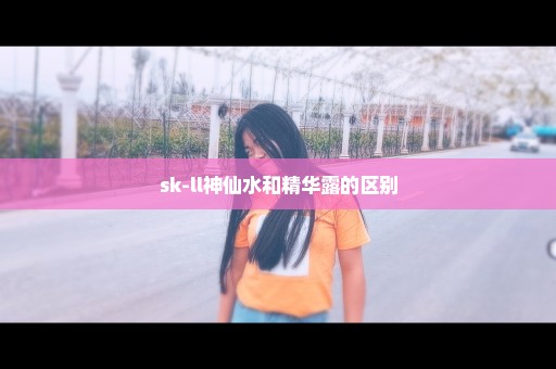 sk-ll神仙水和精华露的区别