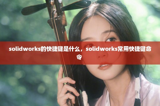 solidworks的快捷键是什么，solidworks常用快捷键命令 