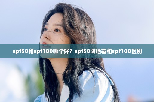 spf50和spf100哪个好？spf50防晒霜和spf100区别