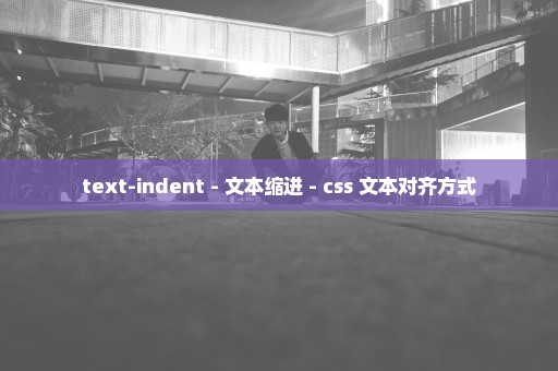 text-indent - 文本缩进 - css 文本对齐方式