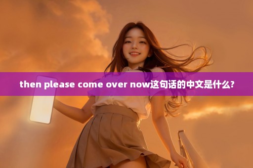 then please come over now这句话的中文是什么?