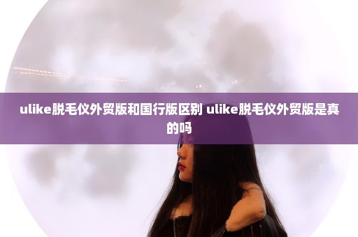 ulike脱毛仪外贸版和国行版区别 ulike脱毛仪外贸版是真的吗