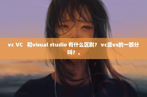 vc VC++ 和visual studio 有什么区别？ vc是vs的一部分吗？。