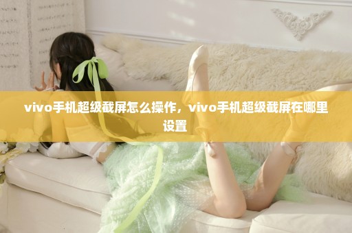 vivo手机超级截屏怎么操作，vivo手机超级截屏在哪里设置 