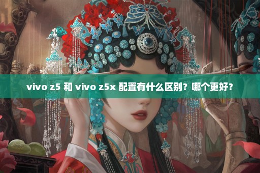 vivo z5 和 vivo z5x 配置有什么区别？哪个更好？