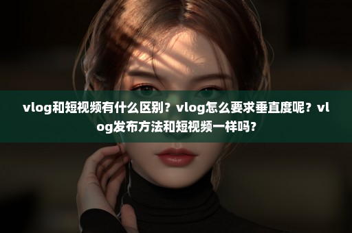 vlog和短视频有什么区别？vlog怎么要求垂直度呢？vlog发布方法和短视频一样吗？