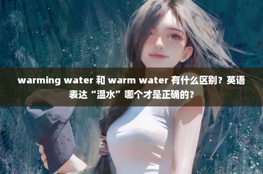 warming water 和 warm water 有什么区别？英语表达“温水”哪个才是正确的？