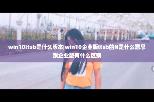 win10ltsb是什么版本|win10企业版ltsb的N是什么意思跟企业版有什么区别