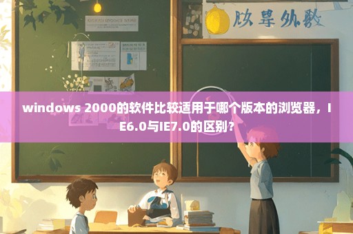 windows 2000的软件比较适用于哪个版本的浏览器，IE6.0与IE7.0的区别？