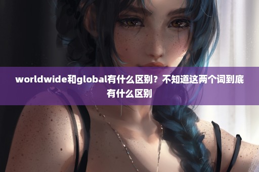 worldwide和global有什么区别？不知道这两个词到底有什么区别