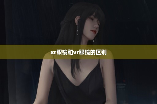 xr眼镜和vr眼镜的区别